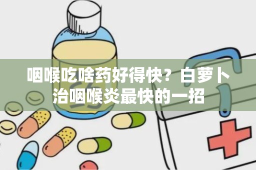 咽喉吃啥药好得快？白萝卜治咽喉炎最快的一招