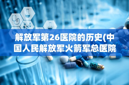 解放军第26医院的历史(中国人民解放军火箭军总医院的历史沿革)