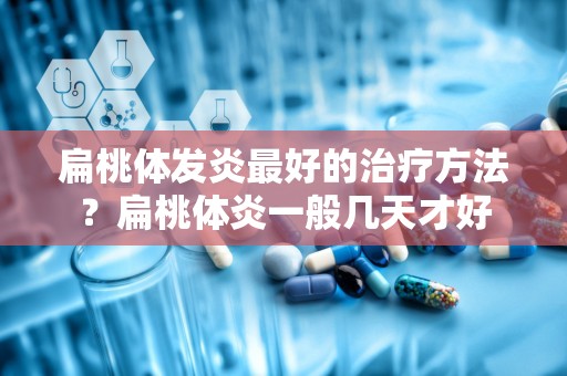 扁桃体发炎最好的治疗方法？扁桃体炎一般几天才好