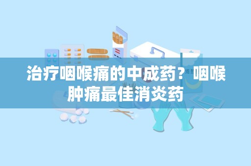 治疗咽喉痛的中成药？咽喉肿痛最佳消炎药