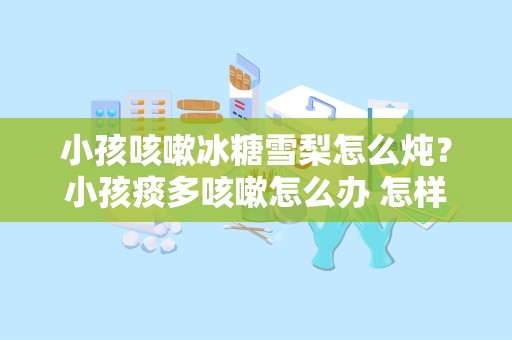 小孩咳嗽冰糖雪梨怎么炖？小孩痰多咳嗽怎么办 怎样排痰