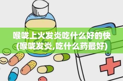 喉咙上火发炎吃什么好的快(喉咙发炎,吃什么药最好)