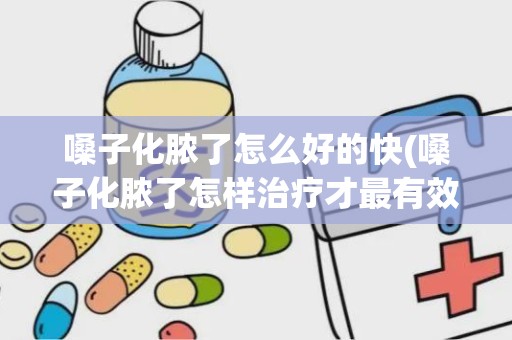 嗓子化脓了怎么好的快(嗓子化脓了怎样治疗才最有效)