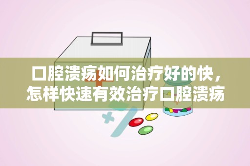 口腔溃疡如何治疗好的快，怎样快速有效治疗口腔溃疡