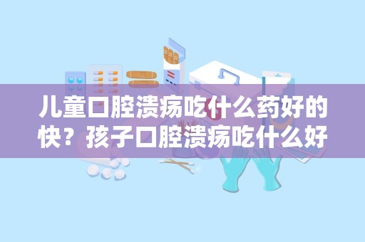 儿童口腔溃疡吃什么药好的快？孩子口腔溃疡吃什么好啊