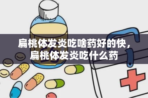 扁桃体发炎吃啥药好的快，扁桃体发炎吃什么药