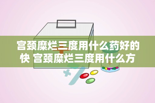 宫颈糜烂三度用什么药好的快 宫颈糜烂三度用什么方法治疗最佳