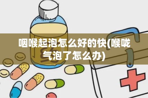 咽喉起泡怎么好的快(喉咙气泡了怎么办)