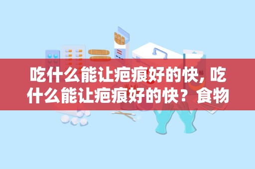 吃什么能让疤痕好的快, 吃什么能让疤痕好的快？食物与疤痕修复的关系