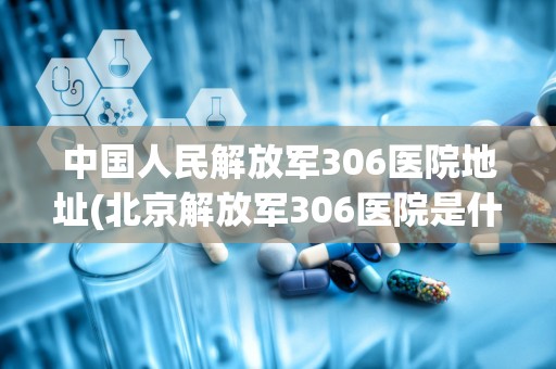 中国人民解放军306医院地址(北京解放军306医院是什么性质的医院规模大不大)