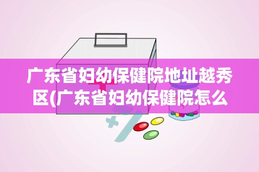 广东省妇幼保健院地址越秀区(广东省妇幼保健院怎么样)