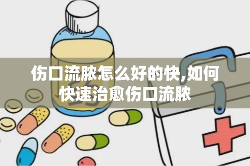 伤口流脓怎么好的快,如何快速治愈伤口流脓