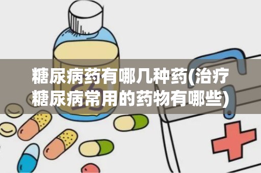 糖尿病药有哪几种药(治疗糖尿病常用的药物有哪些)