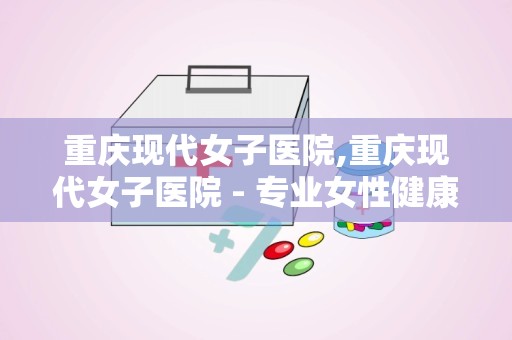 重庆现代女子医院,重庆现代女子医院 - 专业女性健康守护者