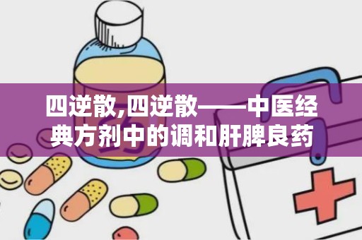 四逆散,四逆散——中医经典方剂中的调和肝脾良药