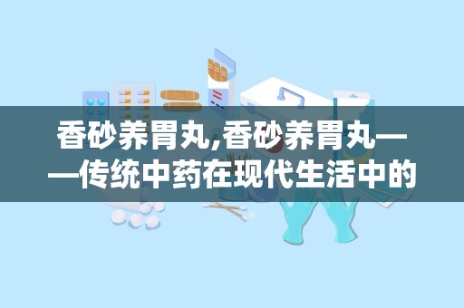 香砂养胃丸,香砂养胃丸——传统中药在现代生活中的应用与功效