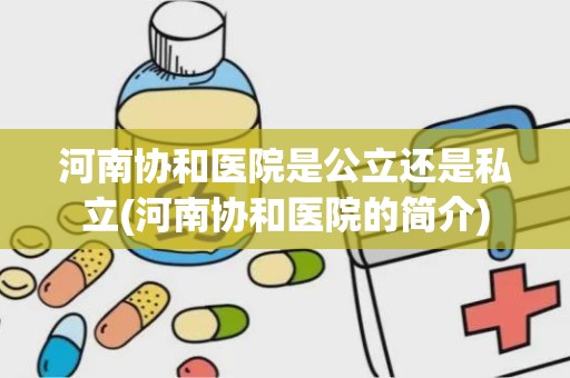 河南协和医院是公立还是私立(河南协和医院的简介)