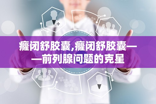 癃闭舒胶囊,癃闭舒胶囊——前列腺问题的克星