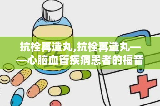 抗栓再造丸,抗栓再造丸——心脑血管疾病患者的福音