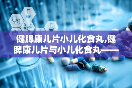 健脾康儿片小儿化食丸,健脾康儿片与小儿化食丸——儿童健康成长的守护神