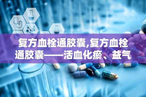 复方血栓通胶囊,复方血栓通胶囊——活血化瘀、益气养阴的神奇药物