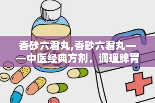 香砂六君丸,香砂六君丸——中医经典方剂，调理脾胃的良药