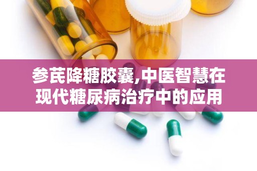 参芪降糖胶囊,中医智慧在现代糖尿病治疗中的应用