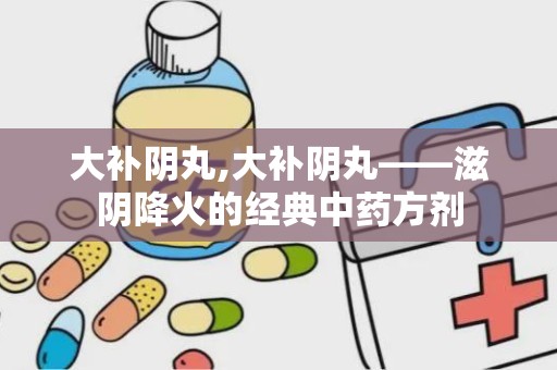 大补阴丸,大补阴丸——滋阴降火的经典中药方剂