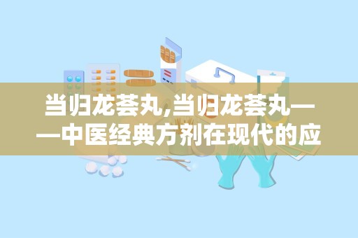 当归龙荟丸,当归龙荟丸——中医经典方剂在现代的应用与价值