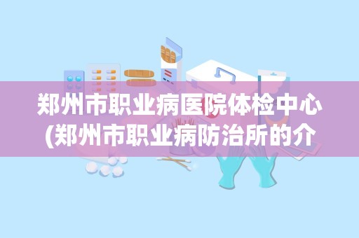 郑州市职业病医院体检中心(郑州市职业病防治所的介绍)