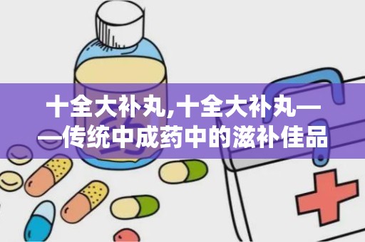 十全大补丸,十全大补丸——传统中成药中的滋补佳品