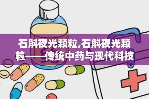 石斛夜光颗粒,石斛夜光颗粒——传统中药与现代科技的结晶