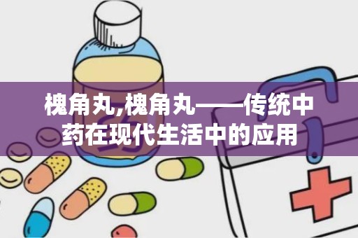 槐角丸,槐角丸——传统中药在现代生活中的应用