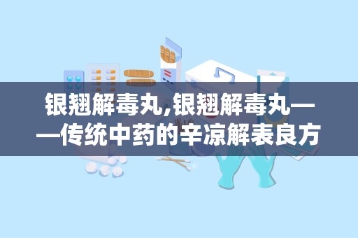 银翘解毒丸,银翘解毒丸——传统中药的辛凉解表良方