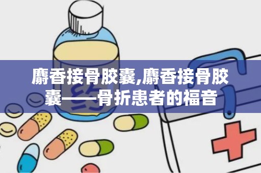 麝香接骨胶囊,麝香接骨胶囊——骨折患者的福音