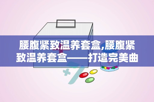 腰腹紧致温养套盒,腰腹紧致温养套盒——打造完美曲线的秘密武器