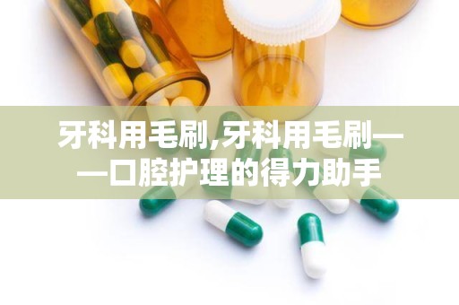 牙科用毛刷,牙科用毛刷——口腔护理的得力助手