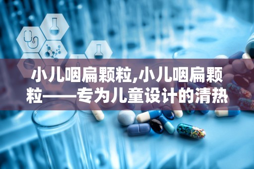 小儿咽扁颗粒,小儿咽扁颗粒——专为儿童设计的清热利咽良药