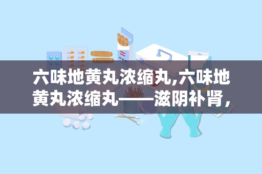 六味地黄丸浓缩丸,六味地黄丸浓缩丸——滋阴补肾，守护健康