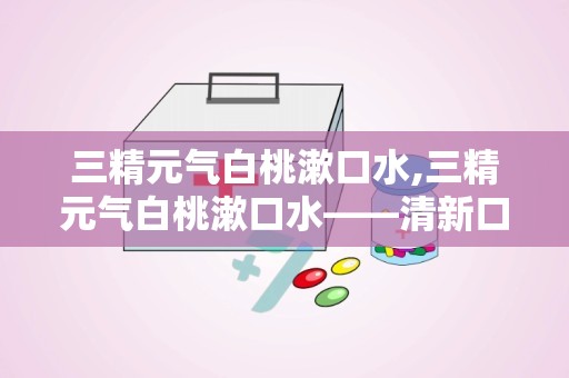 三精元气白桃漱口水,三精元气白桃漱口水——清新口气，守护口腔健康