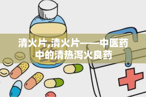 清火片,清火片——中医药中的清热泻火良药