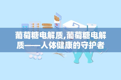 葡萄糖电解质,葡萄糖电解质——人体健康的守护者