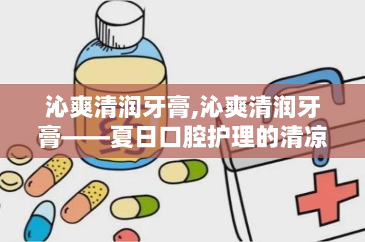 沁爽清润牙膏,沁爽清润牙膏——夏日口腔护理的清凉伴侣