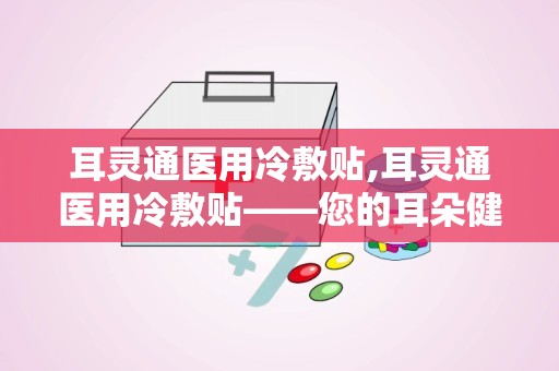 耳灵通医用冷敷贴,耳灵通医用冷敷贴——您的耳朵健康守护者