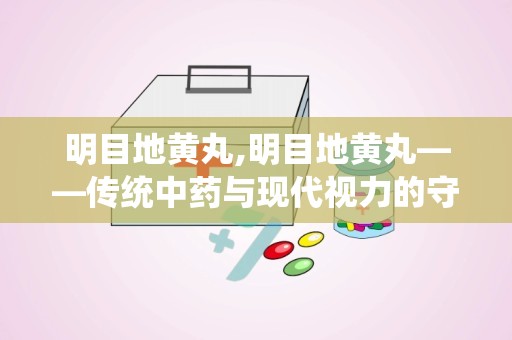 明目地黄丸,明目地黄丸——传统中药与现代视力的守护者