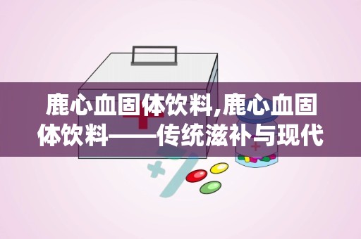 鹿心血固体饮料,鹿心血固体饮料——传统滋补与现代饮品的完美结合