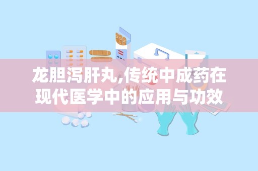 龙胆泻肝丸,传统中成药在现代医学中的应用与功效