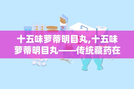 十五味萝蒂明目丸,十五味萝蒂明目丸——传统藏药在现代眼科治疗中的应用