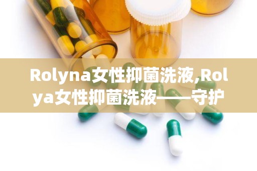 Rolyna女性抑菌洗液,Rolya女性抑菌洗液——守护女性私密健康的新选择