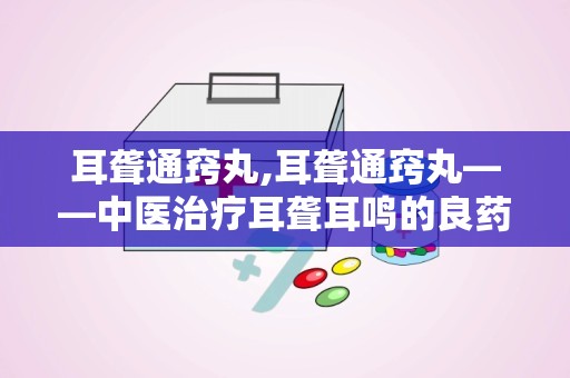 耳聋通窍丸,耳聋通窍丸——中医治疗耳聋耳鸣的良药